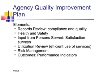 Agency Quality Improvement
Plan
Elements:
• Records Review: compliance and quality
• Health and Safety
• Input from Persons Served: Satisfaction
surveys
• Utilization Review (efficient use of services)
• Risk Management
• Outcomes: Performance Indicators
1/2008
 