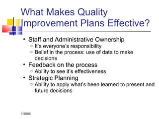 What Makes Quality
Improvement Plans Effective?
• Staff and Administrative Ownership
o It’s everyone’s responsibility
o Belief in the process: use of data to make
decisions
• Feedback on the process
o Ability to see it’s effectiveness
• Strategic Planning
o Ability to apply what’s been learned to present and
future decisions
1/2008
 