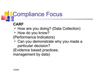 Compliance Focus
CARF
• How are you doing? (Data Collection)
• How do you know?
(Performance Indicators)
• Can you demonstrate why you made a
particular decision?
(Evidence based practices;
management by data)
1/2008
 