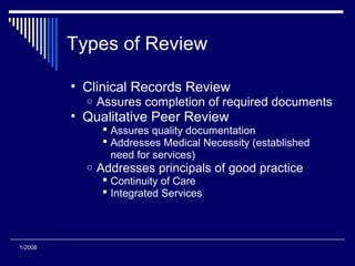 Types of Review
• Clinical Records Review
o Assures completion of required documents
• Qualitative Peer Review
 Assures quality documentation
 Addresses Medical Necessity (established
need for services)
o Addresses principals of good practice
 Continuity of Care
 Integrated Services
1/2008
 