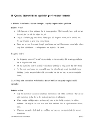 Job Performance Evaluation Form Page 8
II. Quality improvement specialist performance phrases
1.Attitude Performance Review Examples – quality improvement specialist
Positive review
 Holly has one of those attitudes that is always positive. She frequently has a smile on her
face and you can tell she enjoys her job.
 Greg is a cheerful guy who always makes you feel delighted when you’re around him.
We are fortunate to have Greg on our team.
 Thom has an even demeanor through good times and bad. His constant cheer helps others
keep their “enthusiasm” – both positive and negative – in check.
Negative review
 Jim frequently gives off “an air” of superiority to his coworkers. He is not approachable
and is rough to work with.
 Bill has a dreadful outlook at times which has a tendency to bring down the entire team.
 For the most part, Lenny is a personable guy, but when he gets upset, his attitude turns
shocking. Lenny needs to balance his personality out and not react so much to negative
events.
2.Creativity and Innovation Performance Review Phrases for quality improvement
specialist
Positive review
 Sally has a creative touch in a sometimes monotonous role within our team – the way she
adds inspiration to the day to day tasks she performs is admirable.
 When a major problem arises, we frequently turn to Jon for his creativity in solving
problems. The way he can look at an issue from different sides is a great resource to our
team.
 Whenever we need a fresh look at a problem, we know we can turn to Julia for a novel
perspective.
 