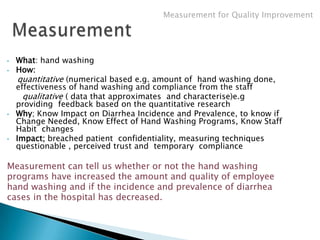 Measurement for Quality Improvement




•   What: hand washing
•   How:
     quantitative (numerical based e.g. amount of hand washing done,
    effectiveness of hand washing and compliance from the staff
      qualitative ( data that approximates and characterise)e.g
    providing feedback based on the quantitative research
•   Why; Know Impact on Diarrhea Incidence and Prevalence, to know if
    Change Needed, Know Effect of Hand Washing Programs, Know Staff
    Habit changes
•   Impact; breached patient confidentiality, measuring techniques
    questionable , perceived trust and temporary compliance

Measurement can tell us whether or not the hand washing
programs have increased the amount and quality of employee
hand washing and if the incidence and prevalence of diarrhea
cases in the hospital has decreased.
 