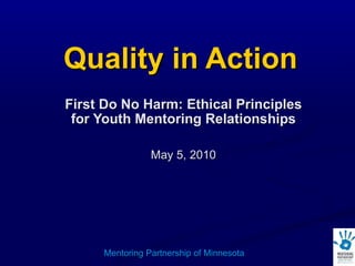 Quality in Action First Do No Harm: Ethical Principles for Youth Mentoring Relationships May 5, 2010 Mentoring Partnership of Minnesota 