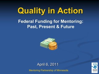 Quality in Action Federal Funding for Mentoring: Past, Present & Future April 6, 2011 Mentoring Partnership of Minnesota 