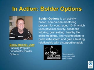 In Action: Bolder OptionsBolder Options is an activity-based, one-on-one mentoring program for youth aged 10-14 which uses physical activity, academic tutoring, goal setting, healthy life skills meetings, and volunteerism to build self-esteem and gain a trusting relationship with a supportive adult.Becky Reichel, LSWRunning Program Coordinator, Bolder Options Teaching youth to succeed in ALL of life’s races.