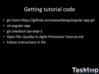 Getting tutorial code
• git clone https://github.com/aeisenberg/angular-app.git
• cd angular-app
• git checkout qia-step-1
• Open file: Quality-in-Agile-Protractor-Tutorial.md
• Follow instructions in file
 