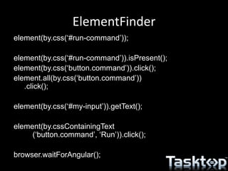 ElementFinder
element(by.css(‘#run-command’));
element(by.css(‘#run-command’)).isPresent();
element(by.css(‘button.command’)).click();
element.all(by.css(‘button.command’))
.click();
element(by.css(‘#my-input’)).getText();
element(by.cssContainingText
(‘button.command’, ‘Run’)).click();
browser.waitForAngular();
 
