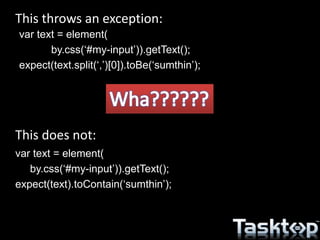 This throws an exception:
This does not:
var text = element(
by.css(‘#my-input’)).getText();
expect(text.split(‘,’)[0]).toBe(‘sumthin’);
var text = element(
by.css(‘#my-input’)).getText();
expect(text).toContain(‘sumthin’);
 