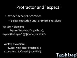 Protractor and `expect`
• expect accepts promises
– delays execution until promise is resolved
var text = element(
by.css(‘#my-input’)).getText();
expect(text.split(‘,’)[0]).toBe(‘sumthin’);
var text = element(
by.css(‘#my-input’)).getText();
expect(text).toContain(‘sumthin’);
 