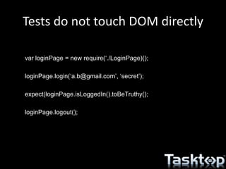Tests do not touch DOM directly
var loginPage = new require(‘./LoginPage)();
loginPage.login(‘a.b@gmail.com’, ‘secret’);
expect(loginPage.isLoggedIn().toBeTruthy();
loginPage.logout();
 