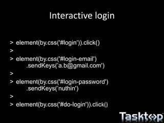 Interactive login
> element(by.css('#login')).click()
>
> element(by.css('#login-email')
.sendKeys(’a.b@gmail.com')
>
> element(by.css('#login-password')
.sendKeys(’nuthin')
>
> element(by.css('#do-login')).click()
 