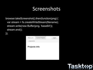 Screenshots
browser.takeScreenshot().then(function(png) {
var stream = fs.createWriteStream(filename);
stream.write(new Buffer(png, 'base64'));
stream.end();
});
 