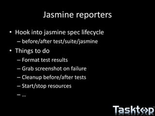 Jasmine reporters
• Hook into jasmine spec lifecycle
– before/after test/suite/jasmine
• Things to do
– Format test results
– Grab screenshot on failure
– Cleanup before/after tests
– Start/stop resources
– …
 