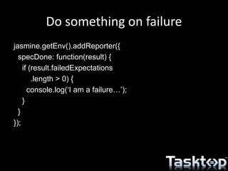 Do something on failure
jasmine.getEnv().addReporter({
specDone: function(result) {
if (result.failedExpectations
.length > 0) {
console.log(‘I am a failure…’);
}
}
});
 