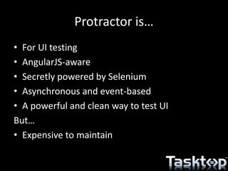 Protractor is…
• For UI testing
• AngularJS-aware
• Secretly powered by Selenium
• Asynchronous and event-based
• A powerful and clean way to test UI
But…
• Expensive to maintain
 