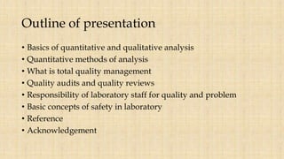Outline of presentation
• Basics of quantitative and qualitative analysis
• Quantitative methods of analysis
• What is total quality management
• Quality audits and quality reviews
• Responsibility of laboratory staff for quality and problem
• Basic concepts of safety in laboratory
• Reference
• Acknowledgement
 