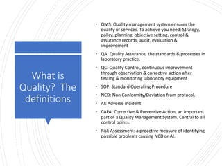 Londonwomensclinic.com
What is
Quality? The
definitions
• QMS: Quality management system ensures the
quality of services. To achieve you need: Strategy,
policy, planning, objective setting, control &
assurance records, audit, evaluation &
improvement
• QA: Quality Assurance, the standards & processes in
laboratory practice.
• QC: Quality Control, continuous improvement
through observation & corrective action after
testing & monitoring laboratory equipment
• SOP: Standard Operating Procedure
• NCD: Non Conformity/Deviation from protocol.
• AI: Adverse incident
• CAPA: Corrective & Preventive Action, an important
part of a Quality Management System. Central to all
control points.
• Risk Assessment: a proactive measure of identifying
possible problems causing NCD or AI.
 