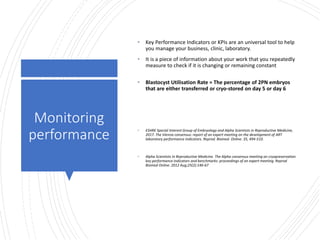 Londonwomensclinic.com
Monitoring
performance
• Key Performance Indicators or KPIs are an universal tool to help
you manage your business, clinic, laboratory.
• It is a piece of information about your work that you repeatedly
measure to check if it is changing or remaining constant
• Blastocyst Utilisation Rate = The percentage of 2PN embryos
that are either transferred or cryo-stored on day 5 or day 6
• ESHRE Special Interest Group of Embryology and Alpha Scientists in Reproductive Medicine,
2017. The Vienna consensus: report of an expert meeting on the development of ART
laboratory performance indicators. Reprod. Biomed. Online. 35, 494-510.
• Alpha Scientists In Reproductive Medicine. The Alpha consensus meeting on cryopreservation
key performance indicators and benchmarks: proceedings of an expert meeting. Reprod
Biomed Online. 2012 Aug;25(2):146-67
 