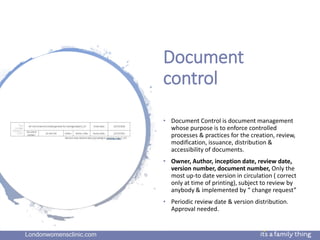 Londonwomensclinic.com
Document
control
• Document Control is document management
whose purpose is to enforce controlled
processes & practices for the creation, review,
modification, issuance, distribution &
accessibility of documents.
• Owner, Author, inception date, review date,
version number, document number, Only the
most up-to date version in circulation ( correct
only at time of printing), subject to review by
anybody & implemented by “ change request”
• Periodic review date & version distribution.
Approval needed.
 