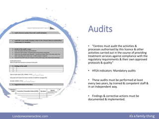 Londonwomensclinic.com
Audits
• “Centres must audit the activities &
processes authorised by this licence & other
activities carried out in the course of providing
treatment services against compliance with the
regulatory requirements & their own approved
protocols & quality”
• HFEA indicators: Mandatory audits
• These audits must be performed at least
every two years, by trained & competent staff &
in an independent way.
• Findings & corrective actions must be
documented & implemented.
 