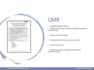 Londonwomensclinic.com
QMR
• Quality Management Review:
• Periodic review of how all aspects of Quality management
are performing.
• Review of previous meeting
• Staff updates & Information relevant to all staff
• NCDs & AI discussion
• Performance review using audits, KPIs & patient
satisfaction surveys
 