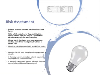 Londonwomensclinic.com
Risk Assessment
• Hazards: situations that have the potential to cause
harm;
• Risks: which are defined as the probability that a
specific adverse event will occur in a specific time
period or as a result of a specific situation
• Clinical Risk: is the chance of an adverse outcome
resulting from clinical investigation, treatment or
patient care.
• Identify all the individuals that are at risk of this hazard.
• Calculate the Risk Score Rating by multiplying score A &
score B.
• If the rating is over 4, immediate action is required to
improve existing control measures.
• If the rating is 4 or under, the risks are under adequate
control but should be carefully monitored.
 
