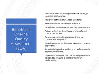 Londonwomensclinic.com
Benefits of
External
Quality
Assessment
(EQA)
• Provides laboratory management with an insight
into their performance.
• Improves both national & local standards.
• Reveals unsuspected areas of difficulty.
• Provides an educational stimulus for improvement.
• Acts as a check on the efficacy of internal quality
control procedures.
• Demonstrates to colleagues & customers a
commitment to quality.
• Provides method performance evaluation (scheme
dependant).
• Provides independent evidence of performance for
accreditation bodies.
• EQA is an educational tool that allows participants
to monitor, evaluate & improve their own
performance.
 