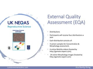 Londonwomensclinic.com
External Quality
Assessment (EQA)
• Distributions
• Participants will receive four distributions a
year.
• Each distribution consists of:
• 4 semen samples for Concentration &
Morphology assessment.
• 4 online Motility videos (hosted by
http://gamete-expert.com).
• 24 online Morphology images (hosted by
http://gamete-expert.com)
 