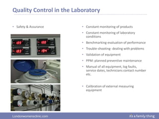 Londonwomensclinic.com
Quality Control in the Laboratory
• Safety & Assurance • Constant monitoring of products
• Constant monitoring of laboratory
conditions
• Benchmarking-evaluation of performance
• Trouble-shooting- dealing with problems
• Validation of equipment
• PPM: planned preventive maintenance
• Manual of all equipment, log faults,
service dates, technicians contact number
etc.
• Calibration of external measuring
equipment
 