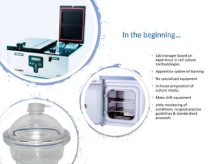 Londonwomensclinic.com
In the beginning…
• Lab manager based on
experience in cell culture
methodologies
• Apprentice system of learning
• No specialised equipment
• In house preparation of
culture media,
• Make shift equipment
• Little monitoring of
conditions, no good practise
guidelines & standardised
protocols
 