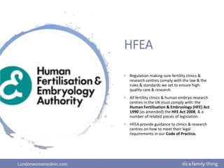 Londonwomensclinic.com
HFEA
• Regulation making sure fertility clinics &
research centres comply with the law & the
rules & standards we set to ensure high
quality care & research.
• All fertility clinics & human embryo research
centres in the UK must comply with: the
Human Fertilisation & Embryology (HFE) Act
1990 (as amended) the HFE Act 2008, & a
number of related pieces of legislation.
• HFEA provide guidance to clinics & research
centres on how to meet their legal
requirements in our Code of Practice.
 