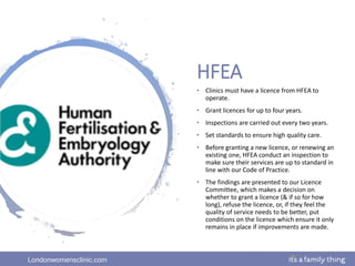 Londonwomensclinic.com
HFEA
• Clinics must have a licence from HFEA to
operate.
• Grant licences for up to four years.
• Inspections are carried out every two years.
• Set standards to ensure high quality care.
• Before granting a new licence, or renewing an
existing one, HFEA conduct an inspection to
make sure their services are up to standard in
line with our Code of Practice.
• The findings are presented to our Licence
Committee, which makes a decision on
whether to grant a licence (& if so for how
long), refuse the licence, or, if they feel the
quality of service needs to be better, put
conditions on the licence which ensure it only
remains in place if improvements are made.
 