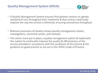 Londonwomensclinic.com
Quality Management System (HFEA):
• A Quality Management System ensures that patients receive an agreed
standard of care throughout their treatment & that centres continually
improve the way the service is delivered, ensuring consistency throughout
• Relevant provisions of Quality review (quality management system,
investigations, corrective action, and reviews)
• The centre must put in place a quality management system & implement
this system to continually improve the quality & effectiveness of the
service provided in accordance with the conditions of this licence & the
guidance on good practice as set out in the HFEA’s Code of Practice.
 