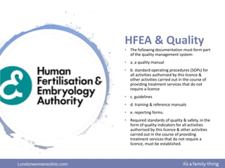 Londonwomensclinic.com
HFEA & Quality
• The following documentation must form part
of the quality management system:
• a. a quality manual
• b. standard operating procedures (SOPs) for
all activities authorised by this licence &
other activities carried out in the course of
providing treatment services that do not
require a licence
• c. guidelines
• d. training & reference manuals
• e. reporting forms.
• Required standards of quality & safety, in the
form of quality indicators for all activities
authorised by this licence & other activities
carried out in the course of providing
treatment services that do not require a
licence, must be established.
 