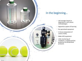 Londonwomensclinic.com
In the beginning…
• Lab manager based on
experience in cell culture
methodologies
• Apprentice system of learning
• No specialised equipment
• In house preparation of
culture media,
• Make shift equipment
• Little monitoring of
conditions, no good practise
guidelines & standardised
protocols
 