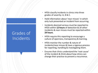 Londonwomensclinic.com
Grades of
Incidents
• HFEA classify incidents in clinics into three
grades of severity: A, B & C.
• Hold information about ‘near misses’ in which
only luck prevented an incident from occurring.
• Incidents deemed serious must be reported to
HFEA within 12 hours of detection & all other
incidents & near misses must be reported within
24 hours.
• HFEA require this reporting to encourage a
culture of openness, transparency & learning.
• HFEA monitor the number & nature of
incidents/near misses & have a rigorous process
for reporting, handling & investigating them.
• Ensures that clinics understand the ‘root cause’
of the incident & think about how clinics can
change their practice to prevent a recurrence.
 