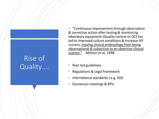 Londonwomensclinic.com
Rise of
Quality….
• “Continuous improvement through observation
& corrective action after testing & monitoring
laboratory equipment (Quality control or QC) has
led to improved culture conditions & increase IVF
success, moving clinical embryology from being
observational & subjective to an objective clinical
science “ Matson et al, 1998.
• Peer led guidelines
• Regulations & Legal framework
• International standards ( e.g. ISO)
• Consensus meetings & KPIs
 