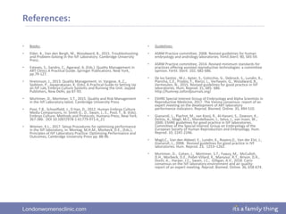 Londonwomensclinic.com
References:
• Books:
• Elder, K., Van den Bergh, M., Woodward, B., 2015. Troubleshooting
and Problem-Solving in the IVF Laboratory. Cambridge University
Press.
• Esteves, S., Sandro, C., Agarwal, A. (Eds.) Quality Management in
ART Clinics A Practical Guide. Springer Publications. New York,
pp.79-127.
• Hreinnson, J., 2013. Quality Management, in: Vargese, A.,C.,
Sjoblom, P., Jayaprakasan, K. (Eds), A Practical Guide to Setting Up
an IVF Lab, Embryo Culture Systems and Running the Unit. Jaypee
Publishers, New Delhi, pp 87-93.
• Mortimer, D., Mortimer, S.T., 2015. Quality and Risk Management
in the IVF Laboratory latest. Cambridge University Press
• Pool, T.B., Schoolfield, J., D Han, D., 2012. Human Embryo Culture
Media Comparisons, in: Smith G., D., Swain, J., E., Pool, T., B. (Eds),
Embryo Culture: Methods and Protocols, Humana Press, New York.
367-386. DOI 10.1007/978-1-61779-971-6_21
• Wiemer, K.L., 2017. Setup Procedures for optimizing performance
in the IVF laboratory, in: Montag, M.H.M., Morbeck, D.E., (Eds.),
Principles of IVF Laboratory Practice: Optimizing Performance and
Outcomes, Cambridge University Press pp. 88-96.
• Guidelines:
• ASRM Practice committee, 2008. Revised guidelines for human
embryology and andrology laboratories. Fertil.Steril. 90, S45-59.
• ASRM Practice committee, 2014. Revised minimum standards for
practices offering assisted reproductive technologies: a committee
opinion. Fertil. Steril. 102, 682-686.
• De los Santos , M.J., Apter, S., Coticchio, G., Debrock, S., Lundin, K.,
Plancha, C.E., Prados, F., Rienzi, L., Verheyen, G., Woodward, B.,
Vermeulen, N., 2015. Revised guidelines for good practice in IVF
laboratories. Hum. Reprod. 31, 685- 686.
http://humrep.oxfordjournals.org/
• ESHRE Special Interest Group of Embryology and Alpha Scientists in
Reproductive Medicine, 2017. The Vienna consensus: report of an
expert meeting on the development of ART laboratory
performance indicators. Reprod. Biomed. Online. 35, 494-510.
• Gianaroli, L., Plachot, M., van Kooij, R., Al-Hasani, S., Dawson, K.,
DeVos, A., Magli, M.C., Mandelbaum, J., Selva, J., van Inzen, W.,
2000. ESHRE guidelines for good practice in IVF laboratories.
Committee of the Special Interest Group on Embryology of the
European Society of Human Reproduction and Embryology. Hum.
Reprod. 10, 2241-2246.
• Magli,C., Van den Abbeel, E., Lundin, K., Royere,D., Van der Elst, J.,
Gianaroli, L., 2008. Revised guidelines for good practice in IVF
laboratories. Hum. Reprod. 23, 1253–1262.
• Mortimer, D., Cohen, J., Mortimer, S.T., Fawzy, M., McCulloh,
D.H., Morbeck, D.E., Pollet-Villard, X., Mansour, R.T., Brison, D.R.,
Doshi, A., Harper, J.C., Swain, J.C., Gilligan, A.V., 2018. Cairo
consensus on the IVF laboratory environment and air quality:
report of an expert meeting. Reprod. Biomed. Online. 36, 658-674.
 