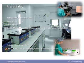 Londonwomensclinic.com
Palermo et al. 1992, Devroey et al 1995
Present day
Highly qualified Embryologists
Structured learning
Strict regulation
Quality Management has become a cornerstone of modern embryology
Targets, success, excellence
QMS, QA, QC, Risk assessment, Audits, Document control etc.
 