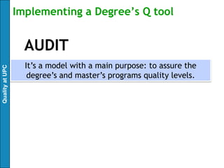Implementing a Degree’s Q tool


                   AUDIT
                   It’s a model with a main purpose: to assure the
Quality at UPC




                    degree’s and master’s programs quality levels.
 