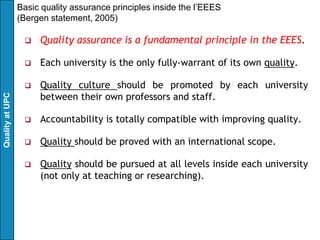 Basic quality assurance principles inside the l’EEES
                 (Bergen statement, 2005)

                     Quality assurance is a fundamental principle in the EEES.

                     Each university is the only fully-warrant of its own quality.

                     Quality culture should be promoted by each university
                      between their own professors and staff.
Quality at UPC




                     Accountability is totally compatible with improving quality.

                     Quality should be proved with an international scope.

                     Quality should be pursued at all levels inside each university
                      (not only at teaching or researching).
 