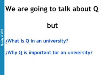 We are going to talk about Q

                                   but
Quality at UPC




                 ¿What is Q in an university?

                 ¿Why Q is important for an university?
 