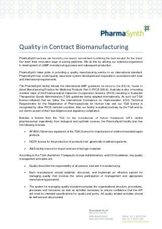 Quality in Contract Biomanufacturing
PharmaSynth services are bound by our team’s commitment to offering the best solution for the client.
Our team finds innovative ways of solving problems. We do this by utilizing our extensive experience
in development of cGMP manufacturing process and subsequent production.
PharmaSynth takes pride in providing a quality manufacturing service to an international standard.
PharmaSynth has a total quality assurance system developed and inspected in accordance with local
and international requirements.
The PharmaSynth facility follows the international GMP guidelines as setout in the (PIC/S) “Guide to
Good Manufacturing Practice for Medicinal Products Part II (PIC/S 009-8). Australia is also a founding
member state of the Pharmaceutical Inspection Co-operation Scheme (PIC/S) resulting in Australian
Therapeutics Goods Administration (TGA) guidelines being adopted internationally. As such our TGA
license indicated that we follow the International Conference on Harmonisation (ICH) Technical
Requirements for the Registration of Pharmaceuticals for Human Use and our TGA license is
recognized by other PIC/S member countries. Also our facility is audited routinely by the TGA and by
our clients as part of their due diligence and regulatory compliance.
Besides a license from the TGA for the manufacture of human therapeutic API’s (active
pharmaceutical ingredients) from biological and synthetic sources, the PharmaSynth facility also has
the following licences:


APVMA (Veterinary equivalent of the TGA) licence for manufacture of sterile immunobiological
products.



OGTR licence for the production of products from genetically modified organisms.



AQIS facility licence for import and use of biologic materials.

According to the TGA (Australia's Therapeutic Goods Administration) and ICH Guidelines, key quality
management principles are:


Quality should be the responsibility of all persons involved in manufacturing.



Each manufacturer should establish, document, and implement an effective system for
managing quality that involves the active participation of management and appropriate
manufacturing personnel.



The system for managing quality should encompass the organisational structure, procedures,
processes and resources, as well as activities necessary to ensure confidence that the API
will meet its intended specifications for quality and purity. All quality related activities should
be defined and documented.

 