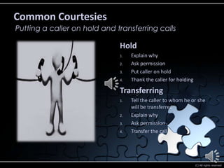 Common Courtesies
Putting a caller on hold and transferring calls

                              Hold
                              1.   Explain why
                              2.   Ask permission
                              3.   Put caller on hold
                              4.   Thank the caller for holding

                              Transferring
                              1.   Tell the caller to whom he or she
                                   will be transferred
                              2.   Explain why
                              3.   Ask permission
                              4.   Transfer the call




                                                                  (C) All rights reserved
 