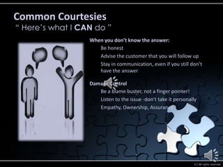 Common Courtesies
“ Here’s what I CAN do ”
                  When you don’t know the answer:
                     Be honest
                     Advise the customer that you will follow up
                     Stay in communication, even if you still don’t
                     have the answer

                  Damage Control
                     Be a blame buster, not a finger pointer!
                     Listen to the issue -don’t take it personally
                     Empathy, Ownership, Assurance




                                                                 (C) All rights reserved
 
