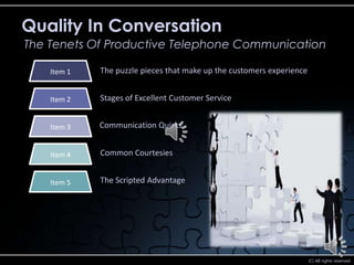 Quality In Conversation
The Tenets Of Productive Telephone Communication

    Item 1   The puzzle pieces that make up the customers experience


    Item 2   Stages of Excellent Customer Service


    Item 3   Communication Quirks


    Item 4   Common Courtesies


    Item 5   The Scripted Advantage




                                                                       (C) All rights reserved
 