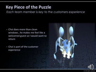 Key Piece of the Puzzle
Each team member is key to the customers experience




•   Chai does more than clean
    windows , he makes me feel like a
    welcomed guest so I would want to
    return

•   Chai is part of the customer
    experience




                                                  (C) All rights reserved
 