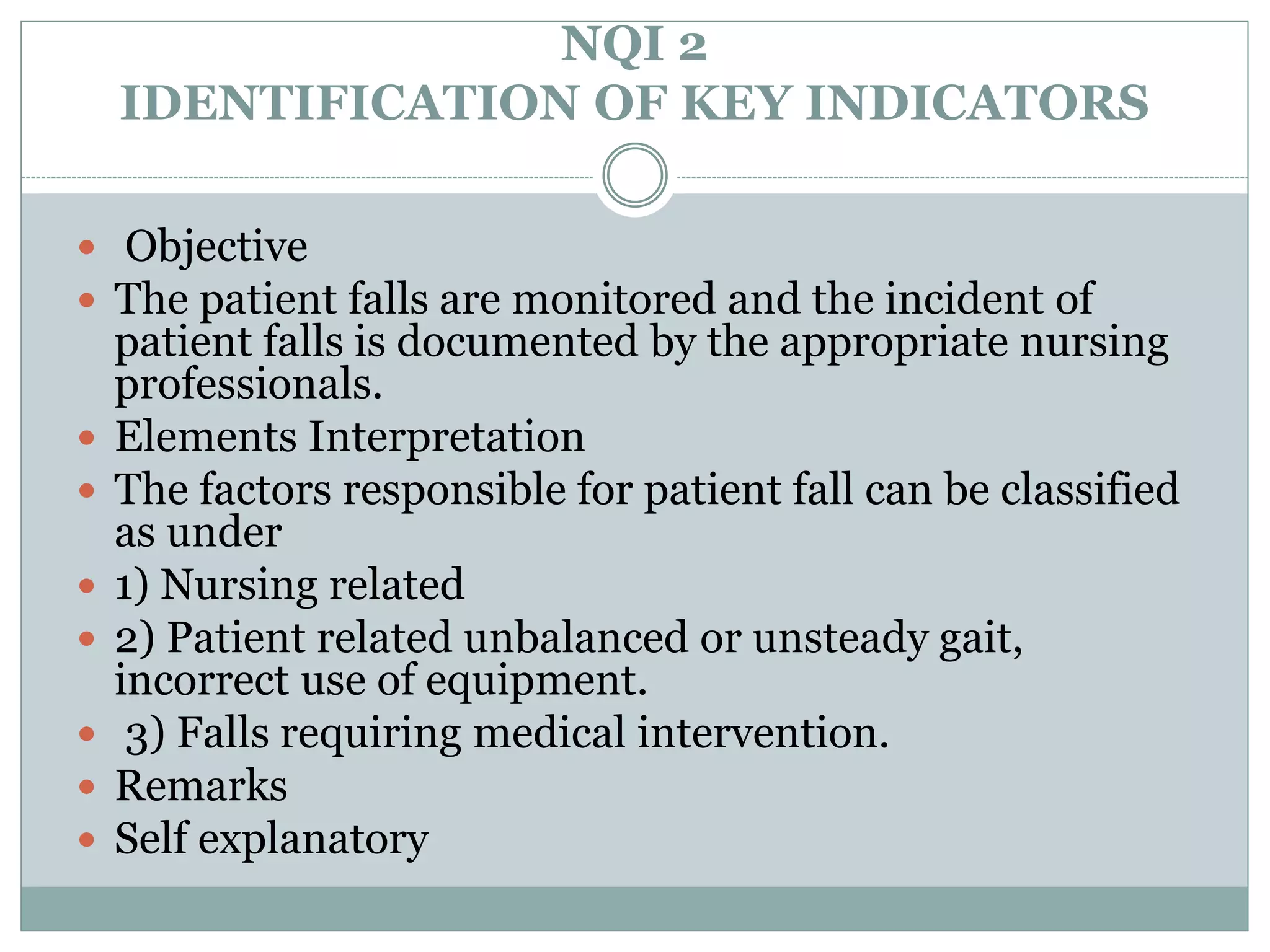 NQI 2
IDENTIFICATION OF KEY INDICATORS
 Objective
 The patient falls are monitored and the incident of
patient falls is documented by the appropriate nursing
professionals.
 Elements Interpretation
 The factors responsible for patient fall can be classified
as under
 1) Nursing related
 2) Patient related unbalanced or unsteady gait,
incorrect use of equipment.
 3) Falls requiring medical intervention.
 Remarks
 Self explanatory
 