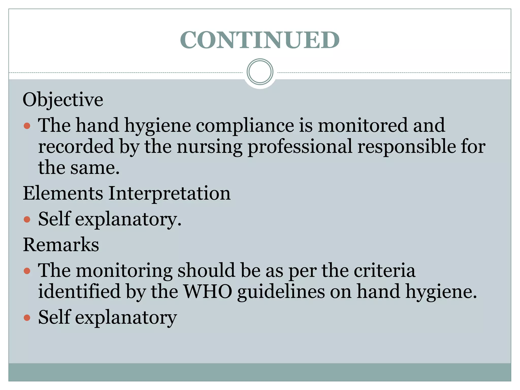 CONTINUED
Objective
 The hand hygiene compliance is monitored and
recorded by the nursing professional responsible for
the same.
Elements Interpretation
 Self explanatory.
Remarks
 The monitoring should be as per the criteria
identified by the WHO guidelines on hand hygiene.
 Self explanatory
 