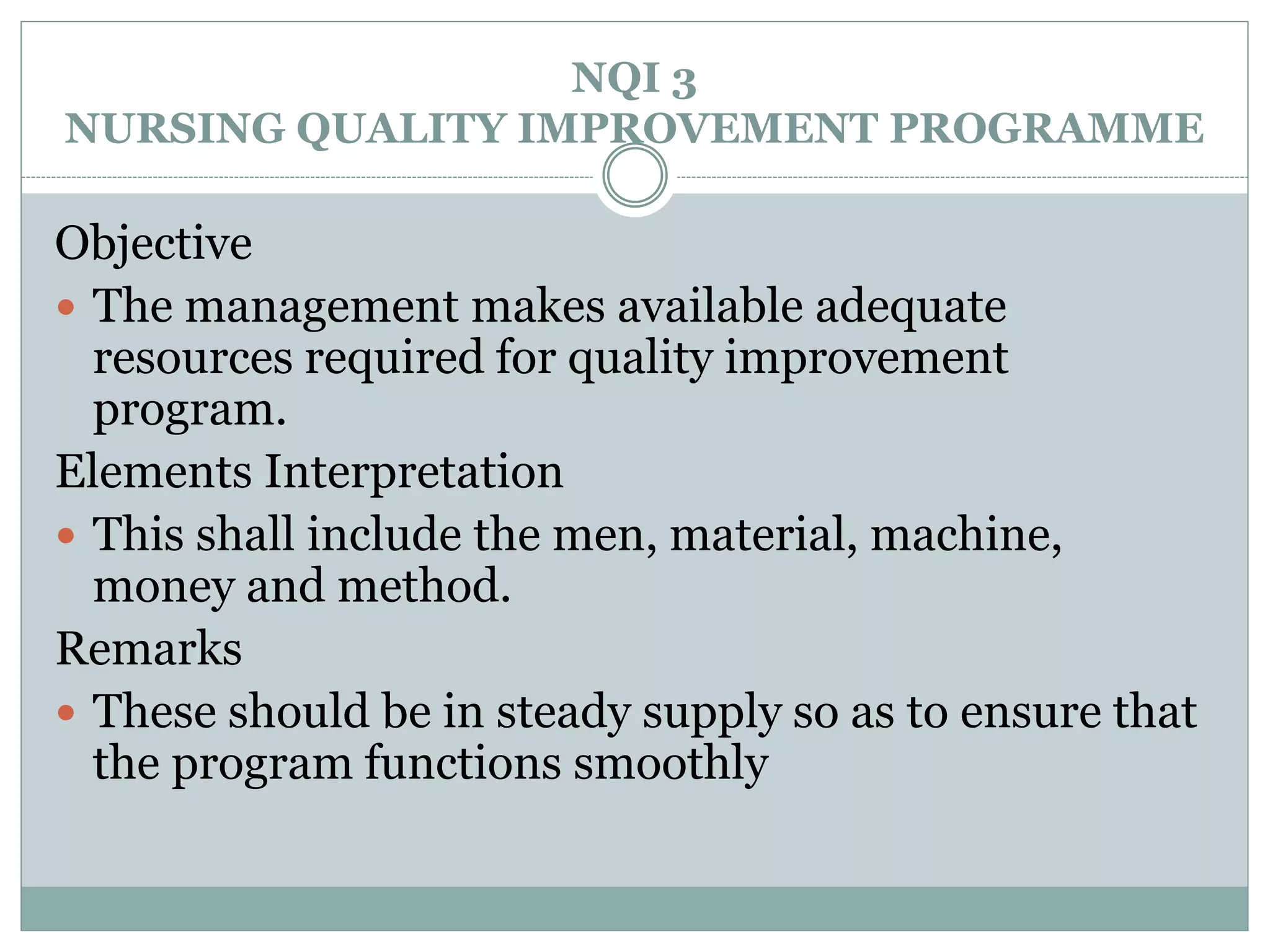 NQI 3
NURSING QUALITY IMPROVEMENT PROGRAMME
Objective
 The management makes available adequate
resources required for quality improvement
program.
Elements Interpretation
 This shall include the men, material, machine,
money and method.
Remarks
 These should be in steady supply so as to ensure that
the program functions smoothly
 